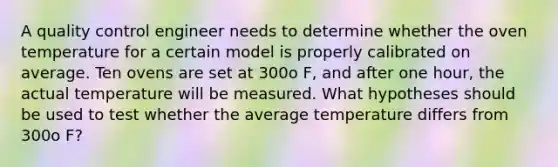 A quality control engineer needs to determine whether the oven temperature for a certain model is properly calibrated on average. Ten ovens are set at 300o​ ​F, and after one hour, the actual temperature will be measured. What hypotheses should be used to test whether the average temperature differs from 300o ​F?