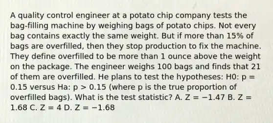 A quality control engineer at a potato chip company tests the bag-filling machine by weighing bags of potato chips. Not every bag contains exactly the same weight. But if more than 15% of bags are overfilled, then they stop production to fix the machine. They define overfilled to be more than 1 ounce above the weight on the package. The engineer weighs 100 bags and finds that 21 of them are overfilled. He plans to test the hypotheses: H0: p = 0.15 versus Ha: p > 0.15 (where p is the true proportion of overfilled bags). What is the test statistic? A. Z = −1.47 B. Z = 1.68 C. Z = 4 D. Z = −1.68