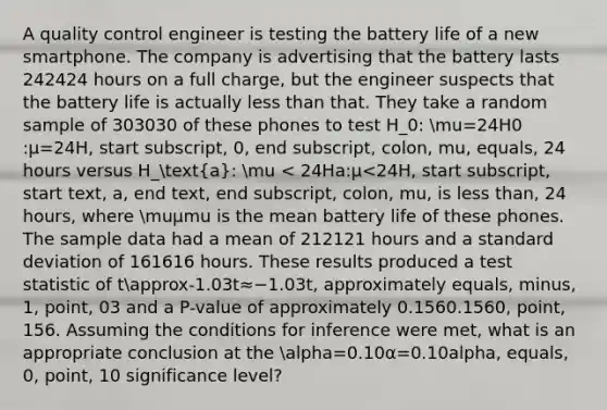 A quality control engineer is testing the battery life of a new smartphone. The company is advertising that the battery lasts 242424 hours on a full charge, but the engineer suspects that the battery life is actually less than that. They take a random sample of 303030 of these phones to test H_0: mu=24H0​:μ=24H, start subscript, 0, end subscript, colon, mu, equals, 24 hours versus H_(a): mu < 24Ha​:μ<24H, start subscript, start text, a, end text, end subscript, colon, mu, is less than, 24 hours, where muμmu is the mean battery life of these phones. The sample data had a mean of 212121 hours and a standard deviation of 161616 hours. These results produced a test statistic of tapprox-1.03t≈−1.03t, approximately equals, minus, 1, point, 03 and a P-value of approximately 0.1560.1560, point, 156. Assuming the conditions for inference were met, what is an appropriate conclusion at the alpha=0.10α=0.10alpha, equals, 0, point, 10 significance level?