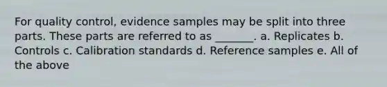 For quality control, evidence samples may be split into three parts. These parts are referred to as _______. a. Replicates b. Controls c. Calibration standards d. Reference samples e. All of the above