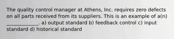 The quality control manager at Athens, Inc. requires zero defects on all parts received from its suppliers. This is an example of a(n) _____________. a) output standard b) feedback control c) input standard d) historical standard