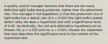 A quality control manager believes that there are too many defective light bulbs being produced, higher than the advertised rate. The manager's null hypothesis is that the production line of light bulbs has a defect rate of p = 0.025 (the light bulb's stated defect rate). He does a hypothesis test with a significance level of 0.05. Symbolically, the null and alternative hypothesis are as follows: Ho: p = 0.025 and Ha: p > 0.025. Choose the statement that best describes the significance level in the context of the hypothesis test.