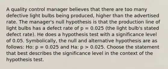 A quality control manager believes that there are too many defective light bulbs being produced, higher than the advertised rate. The manager's null hypothesis is that the production line of light bulbs has a defect rate of p = 0.025 (the light bulb's stated defect rate). He does a hypothesis test with a significance level of 0.05. Symbolically, the null and alternative hypothesis are as follows: Ho: p = 0.025 and Ha: p > 0.025. Choose the statement that best describes the significance level in the context of the hypothesis test.