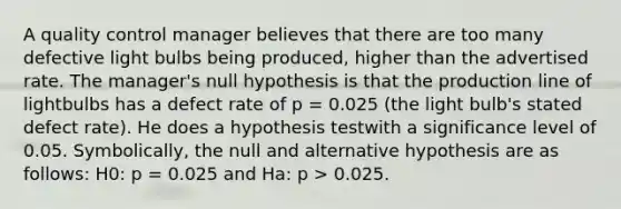 A quality control manager believes that there are too many defective light bulbs being produced, higher than the advertised rate. The manager's null hypothesis is that the production line of lightbulbs has a defect rate of p = 0.025 (the light bulb's stated defect rate). He does a hypothesis testwith a significance level of 0.05. Symbolically, the null and alternative hypothesis are as follows: H0: p = 0.025 and Ha: p > 0.025.