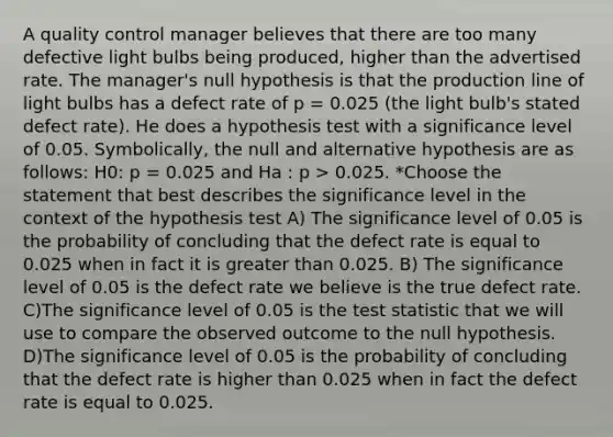 A quality control manager believes that there are too many defective light bulbs being produced, higher than the advertised rate. The manager's null hypothesis is that the production line of light bulbs has a defect rate of p = 0.025 (the light bulb's stated defect rate). He does a hypothesis test with a significance level of 0.05. Symbolically, the null and alternative hypothesis are as follows: H0: p = 0.025 and Ha : p > 0.025. *Choose the statement that best describes the significance level in the context of the hypothesis test A) The significance level of 0.05 is the probability of concluding that the defect rate is equal to 0.025 when in fact it is greater than 0.025. B) The significance level of 0.05 is the defect rate we believe is the true defect rate. C)The significance level of 0.05 is the test statistic that we will use to compare the observed outcome to the null hypothesis. D)The significance level of 0.05 is the probability of concluding that the defect rate is higher than 0.025 when in fact the defect rate is equal to 0.025.