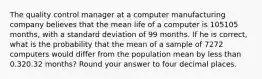 The quality control manager at a computer manufacturing company believes that the mean life of a computer is 105105 months, with a standard deviation of 99 months. If he is correct, what is the probability that the mean of a sample of 7272 computers would differ from the population mean by less than 0.320.32 months? Round your answer to four decimal places.