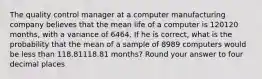 The quality control manager at a computer manufacturing company believes that the mean life of a computer is 120120 months, with a variance of 6464. If he is correct, what is the probability that the mean of a sample of 8989 computers would be less than 118.81118.81 months? Round your answer to four decimal places