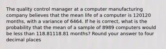 The quality control manager at a computer manufacturing company believes that the mean life of a computer is 120120 months, with a variance of 6464. If he is correct, what is the probability that the mean of a sample of 8989 computers would be less than 118.81118.81 months? Round your answer to four decimal places