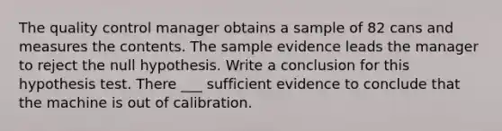 The quality control manager obtains a sample of 82 cans and measures the contents. The sample evidence leads the manager to reject the null hypothesis. Write a conclusion for this hypothesis test. There ___ sufficient evidence to conclude that the machine is out of calibration.