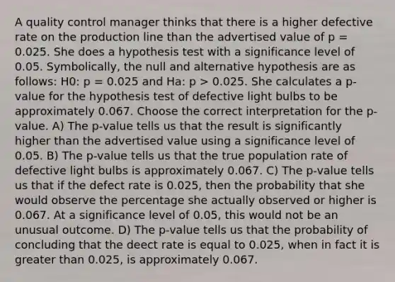 A quality control manager thinks that there is a higher defective rate on the production line than the advertised value of p = 0.025. She does a hypothesis test with a significance level of 0.05. Symbolically, the null and alternative hypothesis are as follows: H0: p = 0.025 and Ha: p > 0.025. She calculates a p-value for the hypothesis test of defective light bulbs to be approximately 0.067. Choose the correct interpretation for the p-value. A) The p-value tells us that the result is significantly higher than the advertised value using a significance level of 0.05. B) The p-value tells us that the true population rate of defective light bulbs is approximately 0.067. C) The p-value tells us that if the defect rate is 0.025, then the probability that she would observe the percentage she actually observed or higher is 0.067. At a significance level of 0.05, this would not be an unusual outcome. D) The p-value tells us that the probability of concluding that the deect rate is equal to 0.025, when in fact it is greater than 0.025, is approximately 0.067.