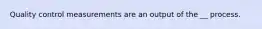 Quality control measurements are an output of the __ process.