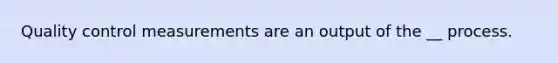 Quality control measurements are an output of the __ process.