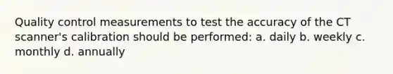 Quality control measurements to test the accuracy of the CT scanner's calibration should be performed: a. daily b. weekly c. monthly d. annually