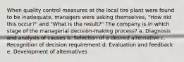 When quality control measures at the local tire plant were found to be inadequate, managers were asking themselves, "How did this occur?" and "What is the result?" The company is in which stage of the managerial decision-making process? a. Diagnosis and analysis of causes b. Selection of a desired alternative c. Recognition of decision requirement d. Evaluation and feedback e. Development of alternatives