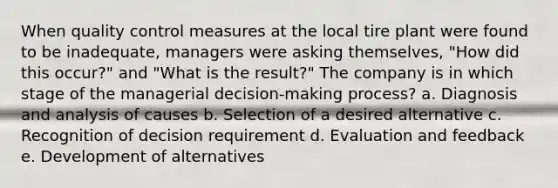 When quality control measures at the local tire plant were found to be inadequate, managers were asking themselves, "How did this occur?" and "What is the result?" The company is in which stage of the managerial decision-making process? a. Diagnosis and analysis of causes b. Selection of a desired alternative c. Recognition of decision requirement d. Evaluation and feedback e. Development of alternatives