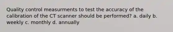 <a href='https://www.questionai.com/knowledge/k1NGURoTHc-quality-control' class='anchor-knowledge'>quality control</a> measurments to test the accuracy of the calibration of the CT scanner should be performed? a. daily b. weekly c. monthly d. annually