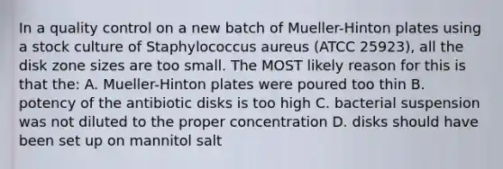 In a quality control on a new batch of Mueller-Hinton plates using a stock culture of Staphylococcus aureus (ATCC 25923), all the disk zone sizes are too small. The MOST likely reason for this is that the: A. Mueller-Hinton plates were poured too thin B. potency of the antibiotic disks is too high C. bacterial suspension was not diluted to the proper concentration D. disks should have been set up on mannitol salt