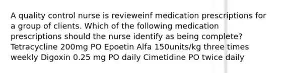 A quality control nurse is revieweinf medication prescriptions for a group of clients. Which of the following medication prescriptions should the nurse identify as being complete? Tetracycline 200mg PO Epoetin Alfa 150units/kg three times weekly Digoxin 0.25 mg PO daily Cimetidine PO twice daily