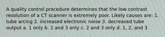 A quality control procedure determines that the low contrast resolution of a CT scanner is extremely poor. Likely causes are: 1. tube arcing 2. increased electronic noise 3. decreased tube output a. 1 only b. 1 and 3 only c. 2 and 3 only d. 1, 2, and 3