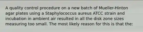 A quality control procedure on a new batch of Mueller-Hinton agar plates using a Staphylococcus aureus ATCC strain and incubation in ambient air resulted in all the disk zone sizes measuring too small. The most likely reason for this is that the: