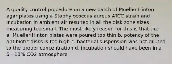 A quality control procedure on a new batch of Mueller-Hinton agar plates using a Staphylococcus aureus ATCC strain and incubation in ambient air resulted in all the disk zone sizes measuring too small. The most likely reason for this is that the: a. Mueller-Hinton plates were poured too thin b. potency of the antibiotic disks is too high c. bacterial suspension was not diluted to the proper concentration d. incubation should have been in a 5 - 10% CO2 atmosphere