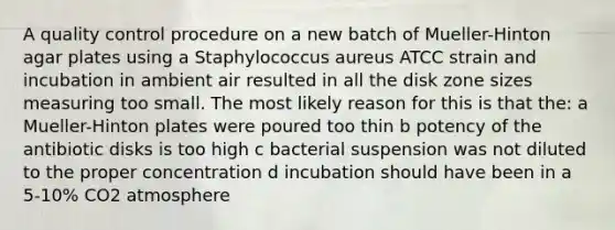 A quality control procedure on a new batch of Mueller-Hinton agar plates using a Staphylococcus aureus ATCC strain and incubation in ambient air resulted in all the disk zone sizes measuring too small. The most likely reason for this is that the: a Mueller-Hinton plates were poured too thin b potency of the antibiotic disks is too high c bacterial suspension was not diluted to the proper concentration d incubation should have been in a 5-10% CO2 atmosphere