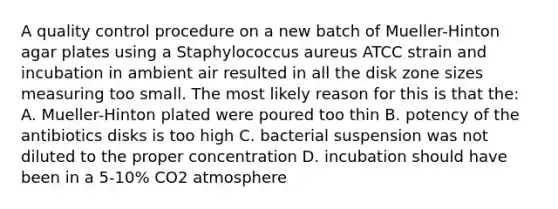 A quality control procedure on a new batch of Mueller-Hinton agar plates using a Staphylococcus aureus ATCC strain and incubation in ambient air resulted in all the disk zone sizes measuring too small. The most likely reason for this is that the: A. Mueller-Hinton plated were poured too thin B. potency of the antibiotics disks is too high C. bacterial suspension was not diluted to the proper concentration D. incubation should have been in a 5-10% CO2 atmosphere