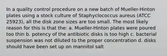 In a quality control procedure on a new batch of Mueller-Hinton plates using a stock culture of Staphyclococcus aureus (ATCC 25923), all the disk zone sizes are too small. The most likely reason for this is that the: a. Mueller-Hinton plates were poured too thin b. potency of the antibiotic disks is too high c. bacterial suspension was not diluted to the proper concentration d. disks should have been set up on mannitol salt