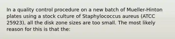 In a quality control procedure on a new batch of Mueller-Hinton plates using a stock culture of Staphylococcus aureus (ATCC 25923), all the disk zone sizes are too small. The most likely reason for this is that the: