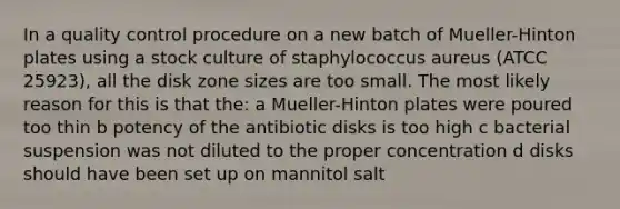 In a quality control procedure on a new batch of Mueller-Hinton plates using a stock culture of staphylococcus aureus (ATCC 25923), all the disk zone sizes are too small. The most likely reason for this is that the: a Mueller-Hinton plates were poured too thin b potency of the antibiotic disks is too high c bacterial suspension was not diluted to the proper concentration d disks should have been set up on mannitol salt