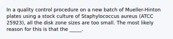 In a quality control procedure on a new batch of Mueller-Hinton plates using a stock culture of Staphylococcus aureus (ATCC 25923), all the disk zone sizes are too small. The most likely reason for this is that the _____.