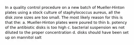 In a quality control procedure on a new batch of Mueller-Hinton plates using a stock culture of staphylococcus aureus, all the disk zone sizes are too small. The most likely reason for this is that the: a. Mueller-Hinton plates were poured to thin b. potency of the antibiotic disks is too high c. bacterial suspension ws not diluted to the proper concentration d. disks should have been set up on mannitol salt