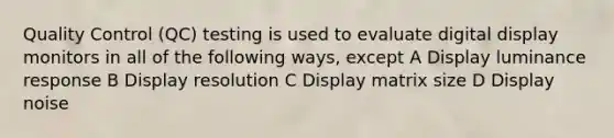 Quality Control (QC) testing is used to evaluate digital display monitors in all of the following ways, except A Display luminance response B Display resolution C Display matrix size D Display noise