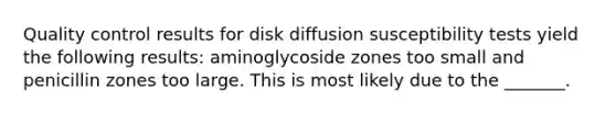 Quality control results for disk diffusion susceptibility tests yield the following results: aminoglycoside zones too small and penicillin zones too large. This is most likely due to the _______.