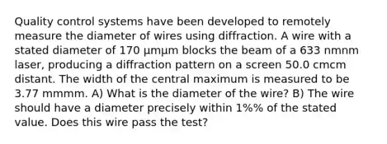 Quality control systems have been developed to remotely measure the diameter of wires using diffraction. A wire with a stated diameter of 170 μmμm blocks the beam of a 633 nmnm laser, producing a diffraction pattern on a screen 50.0 cmcm distant. The width of the central maximum is measured to be 3.77 mmmm. A) What is the diameter of the wire? B) The wire should have a diameter precisely within 1%% of the stated value. Does this wire pass the test?