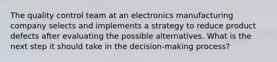 The quality control team at an electronics manufacturing company selects and implements a strategy to reduce product defects after evaluating the possible alternatives. What is the next step it should take in the decision-making process?