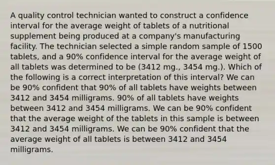 A quality control technician wanted to construct a confidence interval for the average weight of tablets of a nutritional supplement being produced at a​ company's manufacturing facility. The technician selected a simple random sample of 1500​ tablets, and a​ 90% confidence interval for the average weight of all tablets was determined to be​ (3412 mg., 3454​ mg.). Which of the following is a correct interpretation of this​ interval? We can be​ 90% confident that​ 90% of all tablets have weights between 3412 and 3454 milligrams. 90% of all tablets have weights between 3412 and 3454 milligrams. We can be​ 90% confident that the average weight of the tablets in this sample is between 3412 and 3454 milligrams. We can be​ 90% confident that the average weight of all tablets is between 3412 and 3454 milligrams.