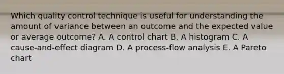 Which quality control technique is useful for understanding the amount of variance between an outcome and the expected value or average outcome? A. A control chart B. A histogram C. A cause-and-effect diagram D. A process-flow analysis E. A Pareto chart