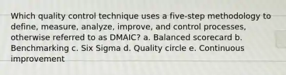 Which quality control technique uses a five-step methodology to define, measure, analyze, improve, and control processes, otherwise referred to as DMAIC? a. Balanced scorecard b. Benchmarking c. Six Sigma d. Quality circle e. Continuous improvement