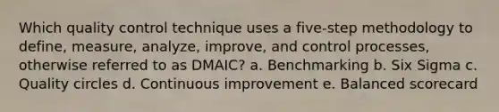 Which quality control technique uses a five-step methodology to define, measure, analyze, improve, and control processes, otherwise referred to as DMAIC? a. Benchmarking b. Six Sigma c. Quality circles d. Continuous improvement e. Balanced scorecard