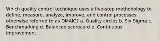 Which quality control technique uses a five-step methodology to define, measure, analyze, improve, and control processes, otherwise referred to as DMAIC? a. Quality circles b. Six Sigma c. Benchmarking d. Balanced scorecard e. Continuous improvement