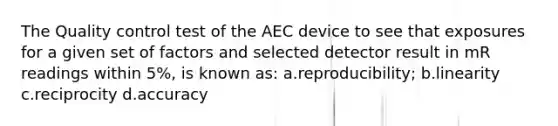 The Quality control test of the AEC device to see that exposures for a given set of factors and selected detector result in mR readings within 5%, is known as: a.reproducibility; b.linearity c.reciprocity d.accuracy