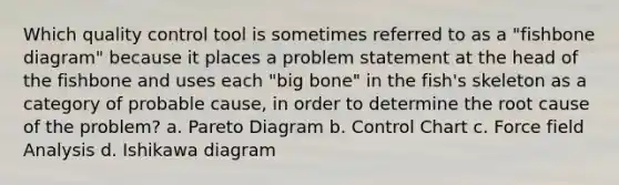 Which quality control tool is sometimes referred to as a "fishbone diagram" because it places a problem statement at the head of the fishbone and uses each "big bone" in the fish's skeleton as a category of probable cause, in order to determine the root cause of the problem? a. Pareto Diagram b. Control Chart c. Force field Analysis d. Ishikawa diagram