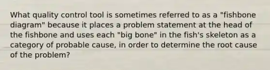 What quality control tool is sometimes referred to as a "fishbone diagram" because it places a problem statement at the head of the fishbone and uses each "big bone" in the fish's skeleton as a category of probable cause, in order to determine the root cause of the problem?