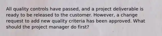 All quality controls have passed, and a project deliverable is ready to be released to the customer. However, a change request to add new quality criteria has been approved. What should the project manager do first?