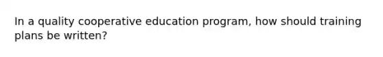 In a quality cooperative education program, how should training plans be written?