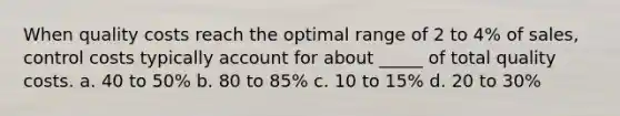 When quality costs reach the optimal range of 2 to 4% of sales, control costs typically account for about _____ of total quality costs. a. 40 to 50% b. 80 to 85% c. 10 to 15% d. 20 to 30%