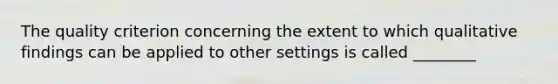 The quality criterion concerning the extent to which qualitative findings can be applied to other settings is called ________