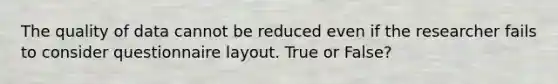 The quality of data cannot be reduced even if the researcher fails to consider questionnaire layout. True or False?