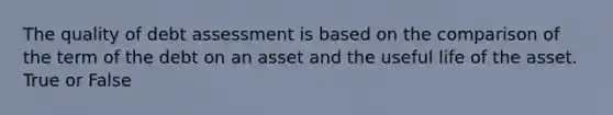 The quality of debt assessment is based on the comparison of the term of the debt on an asset and the useful life of the asset. True or False